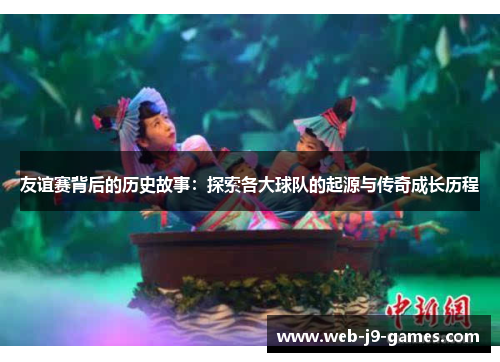 友谊赛背后的历史故事:探索各大球队的起源与传奇成长历程 友谊赛背后的历史故事:探索各大球队的起源与传奇成长历程