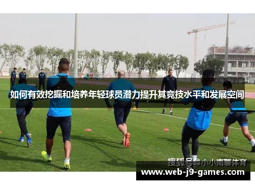 如何有效挖掘和培养年轻球员潜力提升其竞技水平和发展空间 如何有效挖掘和培养年轻球员潜力提升其竞技水平和发展空间