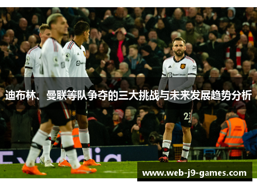 迪布林、曼联等队争夺的三大挑战与未来发展趋势分析