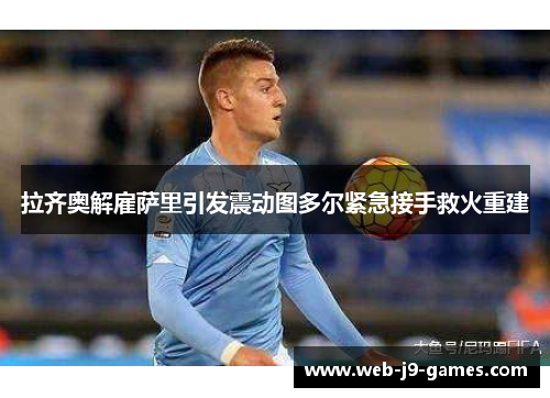 拉齐奥解雇萨里引发震动图多尔紧急接手救火重建 拉齐奥解雇萨里引发震动图多尔紧急接手救火重建